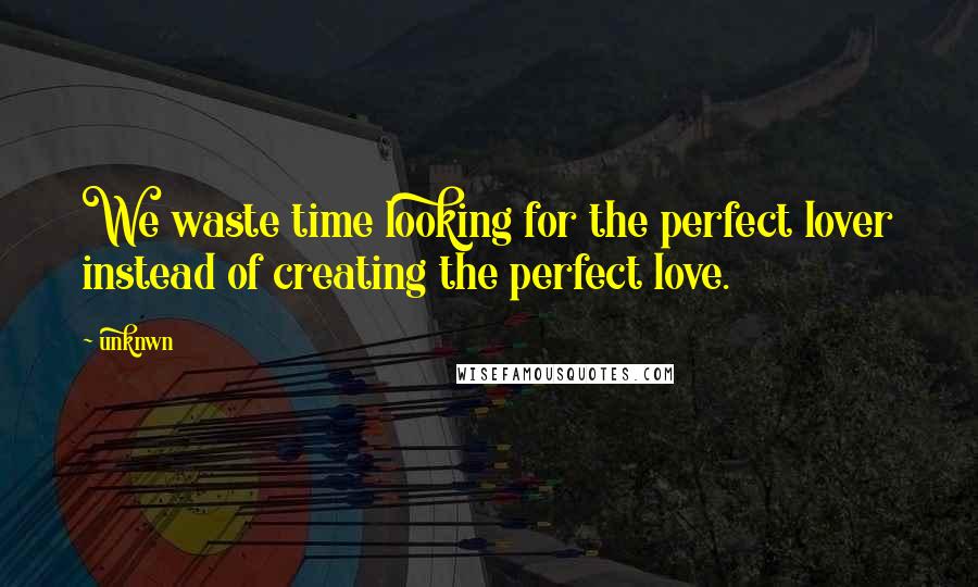 Unknwn Quotes: We waste time looking for the perfect lover instead of creating the perfect love.