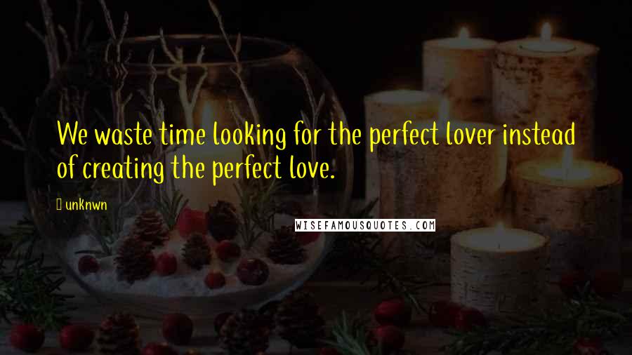 Unknwn Quotes: We waste time looking for the perfect lover instead of creating the perfect love.