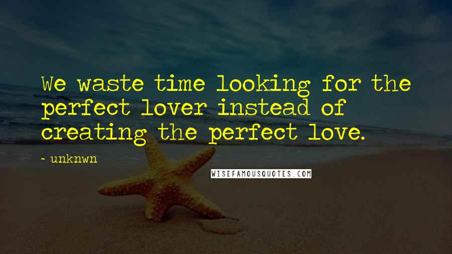 Unknwn Quotes: We waste time looking for the perfect lover instead of creating the perfect love.