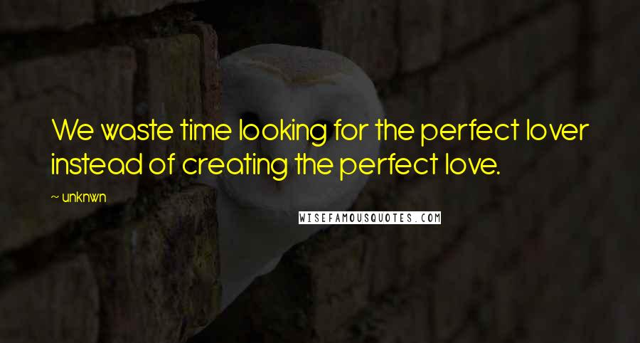 Unknwn Quotes: We waste time looking for the perfect lover instead of creating the perfect love.