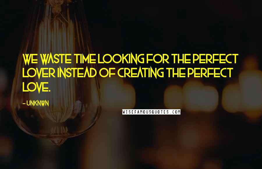 Unknwn Quotes: We waste time looking for the perfect lover instead of creating the perfect love.