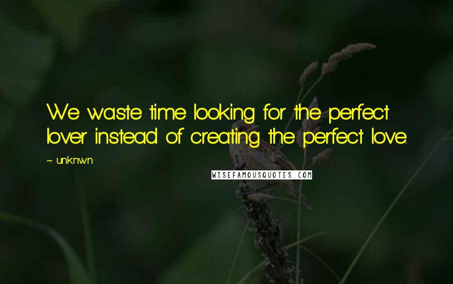 Unknwn Quotes: We waste time looking for the perfect lover instead of creating the perfect love.