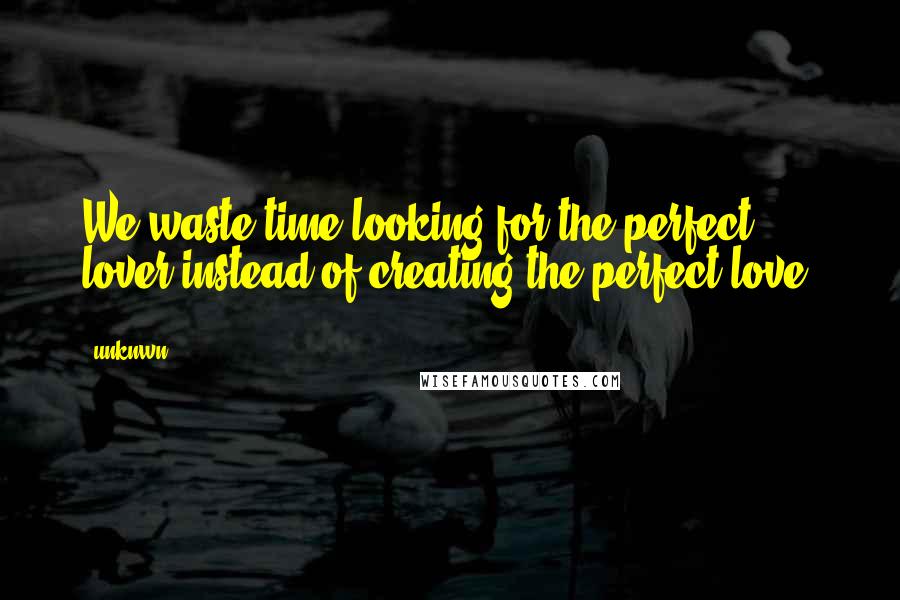 Unknwn Quotes: We waste time looking for the perfect lover instead of creating the perfect love.