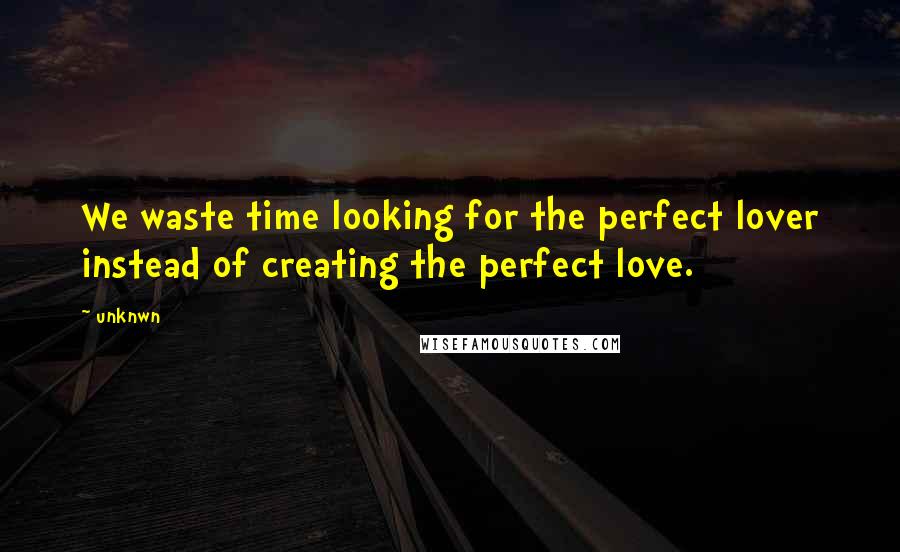 Unknwn Quotes: We waste time looking for the perfect lover instead of creating the perfect love.