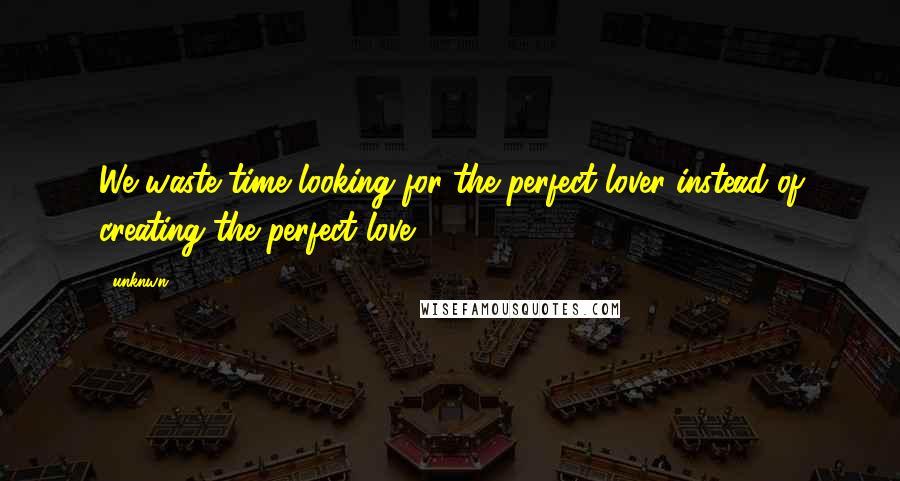 Unknwn Quotes: We waste time looking for the perfect lover instead of creating the perfect love.