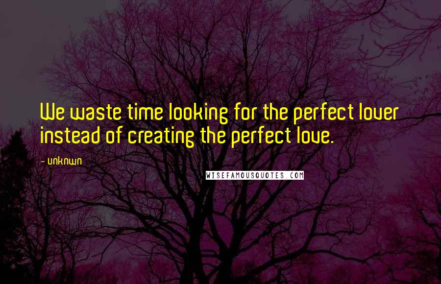 Unknwn Quotes: We waste time looking for the perfect lover instead of creating the perfect love.