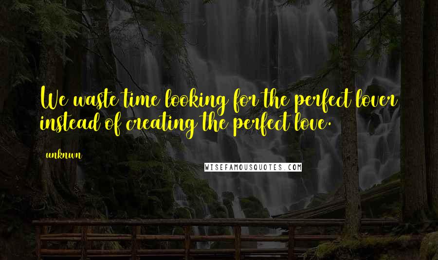 Unknwn Quotes: We waste time looking for the perfect lover instead of creating the perfect love.