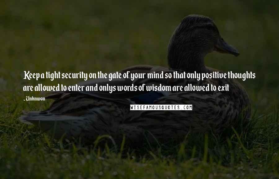 Unknwon Quotes: Keep a tight security on the gate of your mind so that only positive thoughts are allowed to enter and onlys words of wisdom are allowed to exit