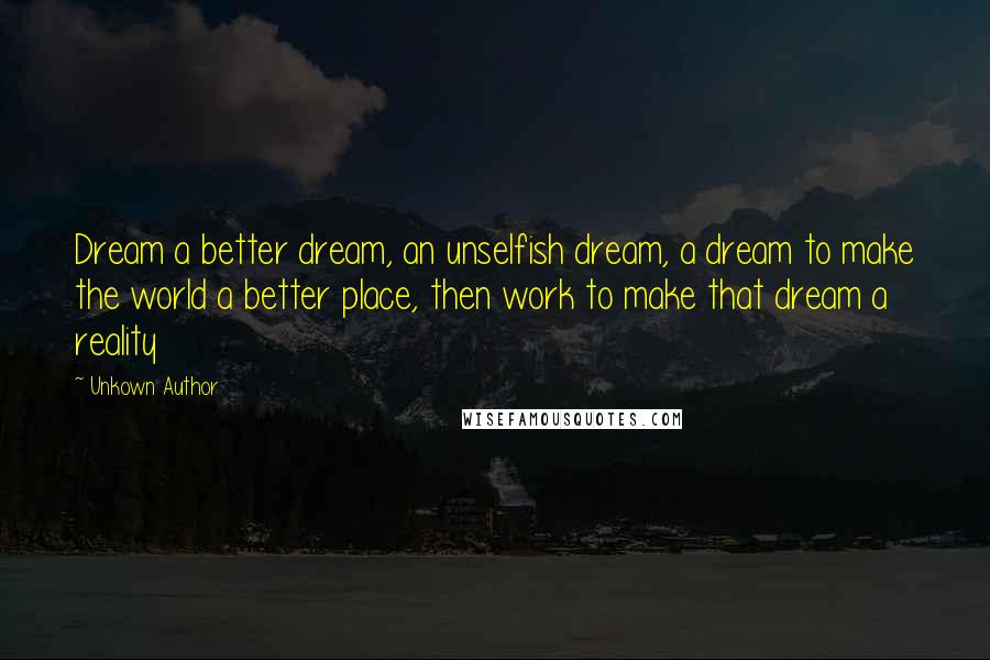 Unkown Author Quotes: Dream a better dream, an unselfish dream, a dream to make the world a better place, then work to make that dream a reality