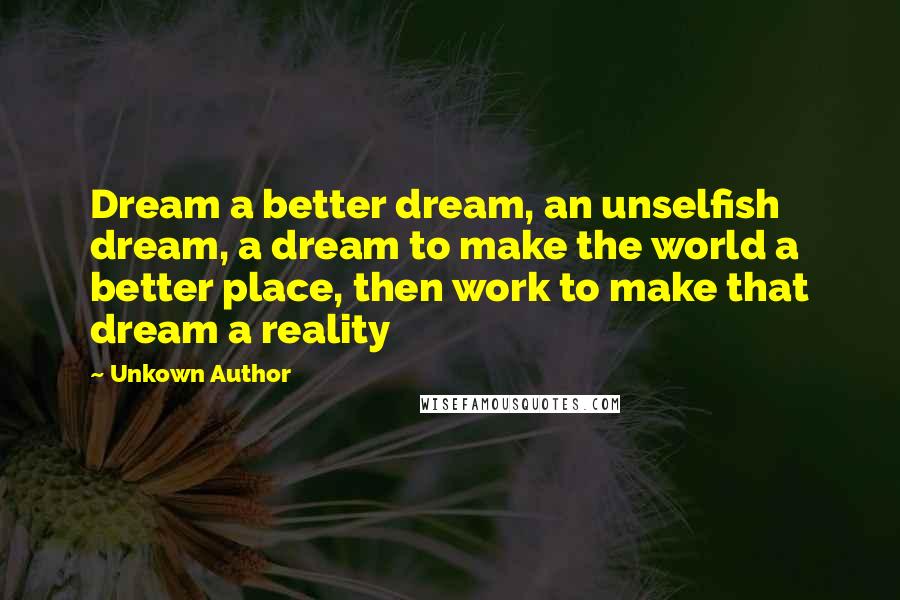 Unkown Author Quotes: Dream a better dream, an unselfish dream, a dream to make the world a better place, then work to make that dream a reality