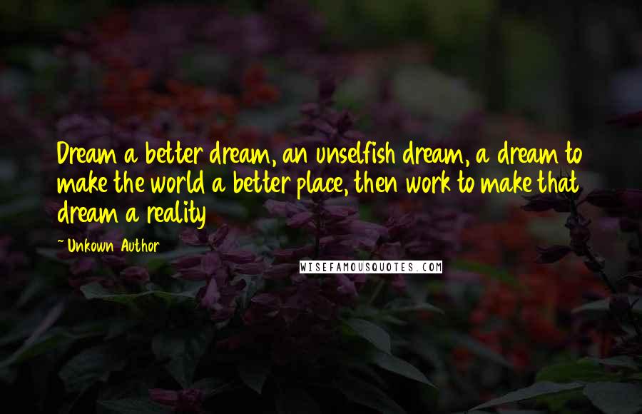 Unkown Author Quotes: Dream a better dream, an unselfish dream, a dream to make the world a better place, then work to make that dream a reality