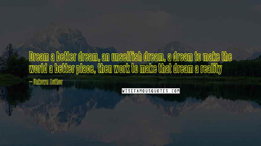 Unkown Author Quotes: Dream a better dream, an unselfish dream, a dream to make the world a better place, then work to make that dream a reality