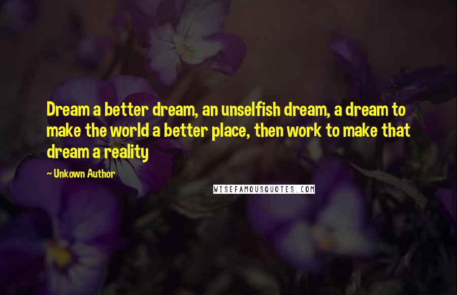 Unkown Author Quotes: Dream a better dream, an unselfish dream, a dream to make the world a better place, then work to make that dream a reality