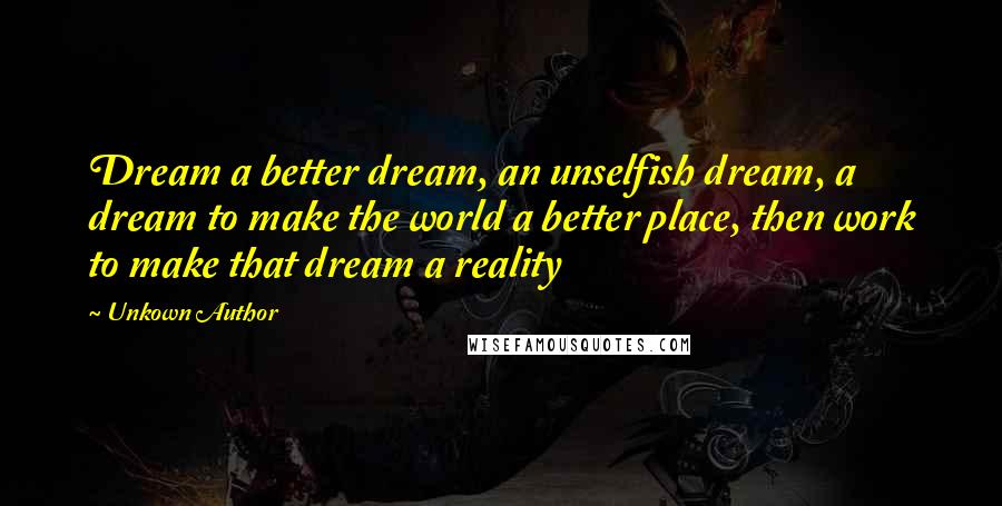 Unkown Author Quotes: Dream a better dream, an unselfish dream, a dream to make the world a better place, then work to make that dream a reality