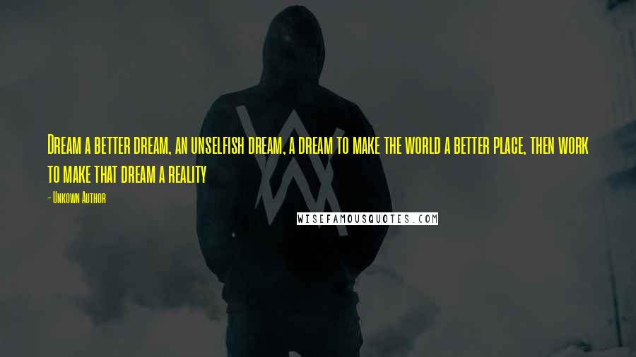 Unkown Author Quotes: Dream a better dream, an unselfish dream, a dream to make the world a better place, then work to make that dream a reality