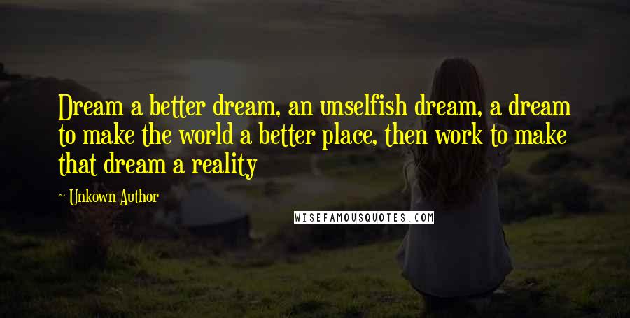 Unkown Author Quotes: Dream a better dream, an unselfish dream, a dream to make the world a better place, then work to make that dream a reality