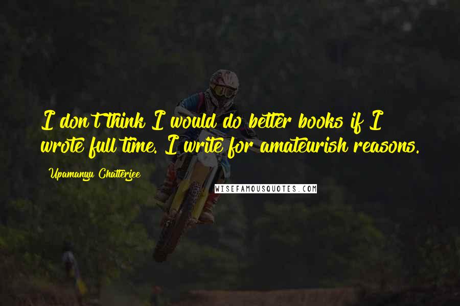 Upamanyu Chatterjee Quotes: I don't think I would do better books if I wrote full time. I write for amateurish reasons.