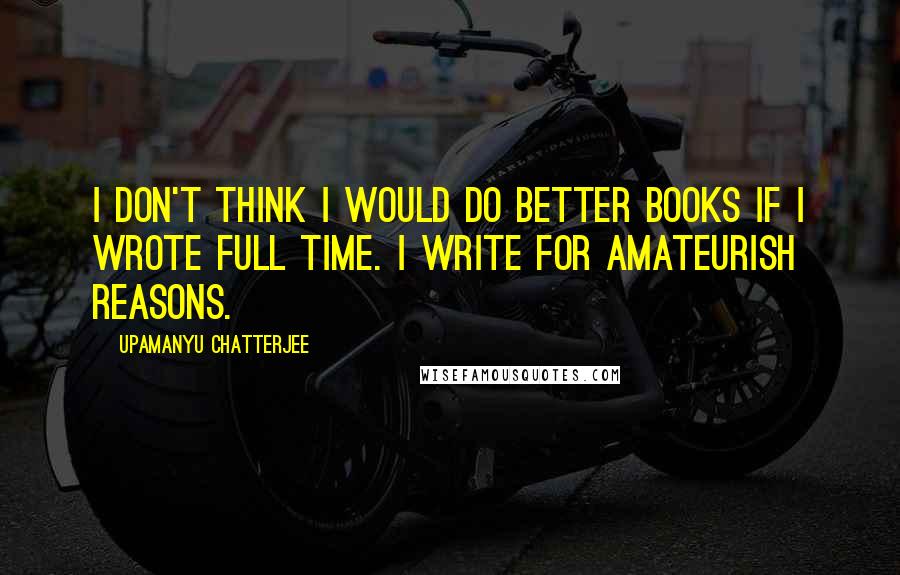 Upamanyu Chatterjee Quotes: I don't think I would do better books if I wrote full time. I write for amateurish reasons.