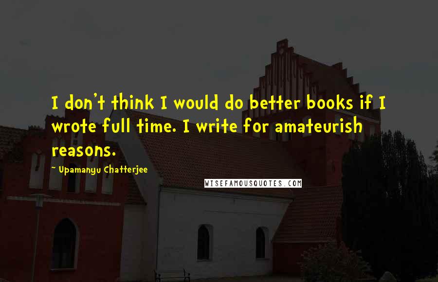 Upamanyu Chatterjee Quotes: I don't think I would do better books if I wrote full time. I write for amateurish reasons.