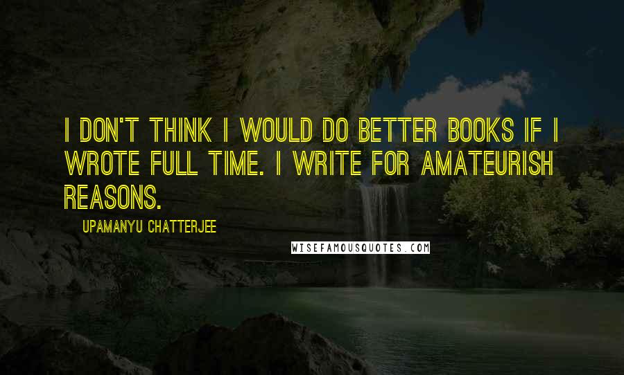 Upamanyu Chatterjee Quotes: I don't think I would do better books if I wrote full time. I write for amateurish reasons.