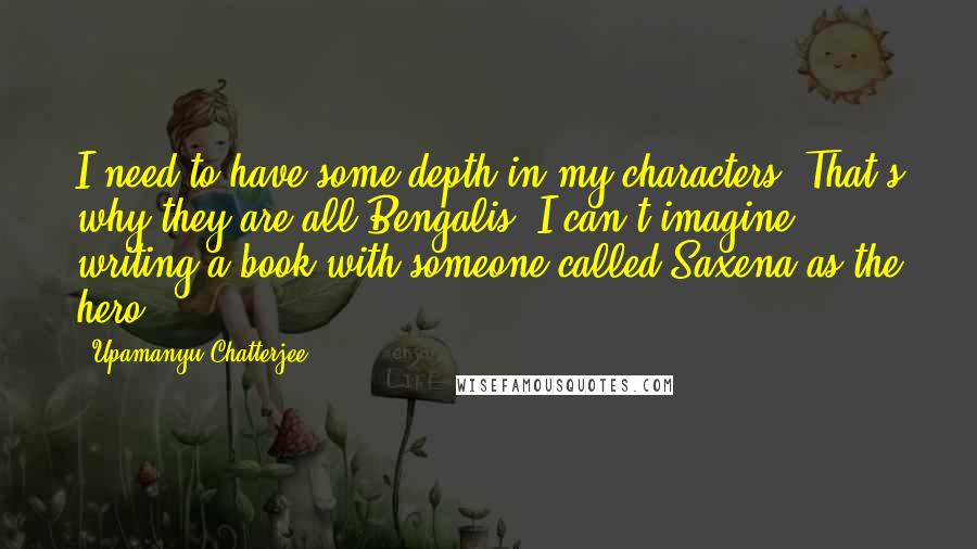 Upamanyu Chatterjee Quotes: I need to have some depth in my characters. That's why they are all Bengalis. I can't imagine writing a book with someone called Saxena as the hero.