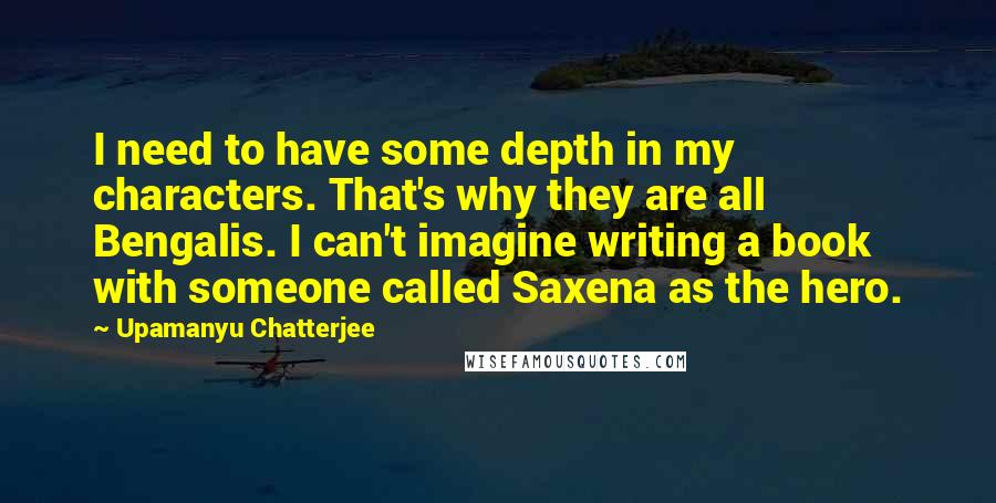 Upamanyu Chatterjee Quotes: I need to have some depth in my characters. That's why they are all Bengalis. I can't imagine writing a book with someone called Saxena as the hero.