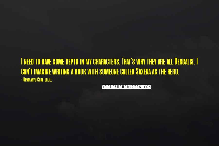 Upamanyu Chatterjee Quotes: I need to have some depth in my characters. That's why they are all Bengalis. I can't imagine writing a book with someone called Saxena as the hero.