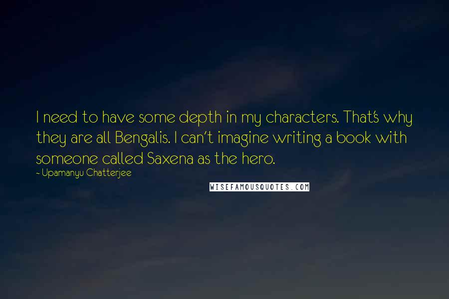 Upamanyu Chatterjee Quotes: I need to have some depth in my characters. That's why they are all Bengalis. I can't imagine writing a book with someone called Saxena as the hero.