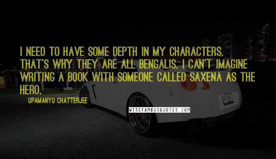 Upamanyu Chatterjee Quotes: I need to have some depth in my characters. That's why they are all Bengalis. I can't imagine writing a book with someone called Saxena as the hero.