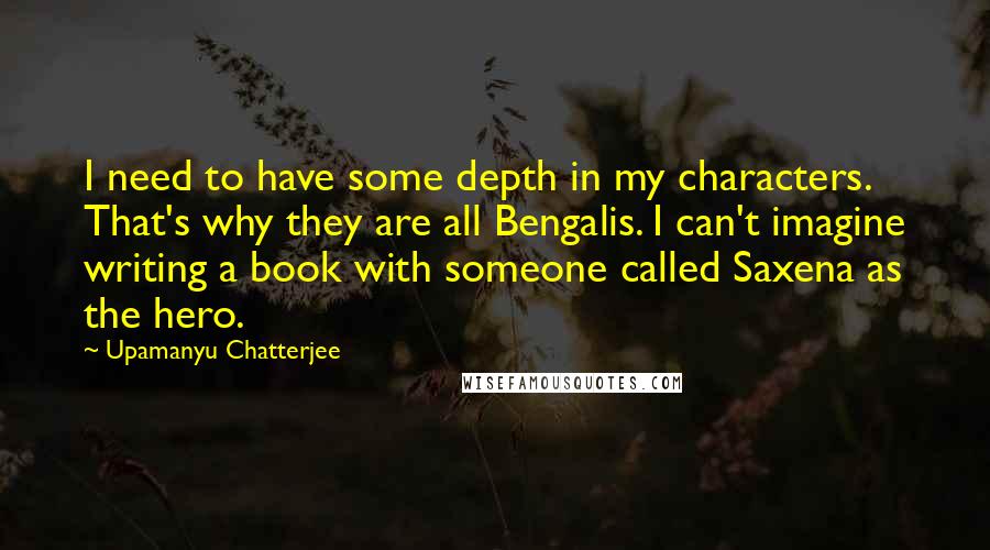 Upamanyu Chatterjee Quotes: I need to have some depth in my characters. That's why they are all Bengalis. I can't imagine writing a book with someone called Saxena as the hero.