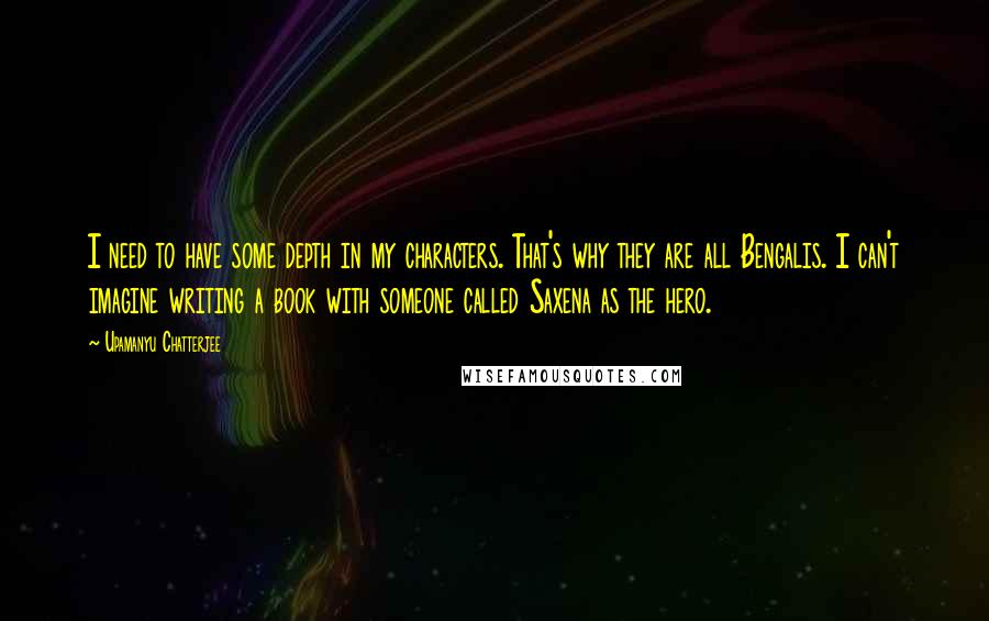 Upamanyu Chatterjee Quotes: I need to have some depth in my characters. That's why they are all Bengalis. I can't imagine writing a book with someone called Saxena as the hero.