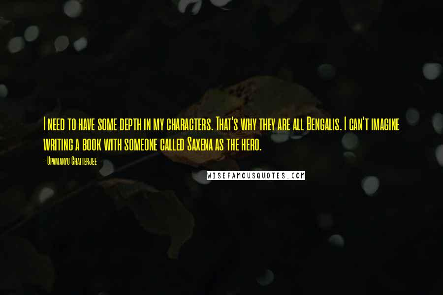 Upamanyu Chatterjee Quotes: I need to have some depth in my characters. That's why they are all Bengalis. I can't imagine writing a book with someone called Saxena as the hero.