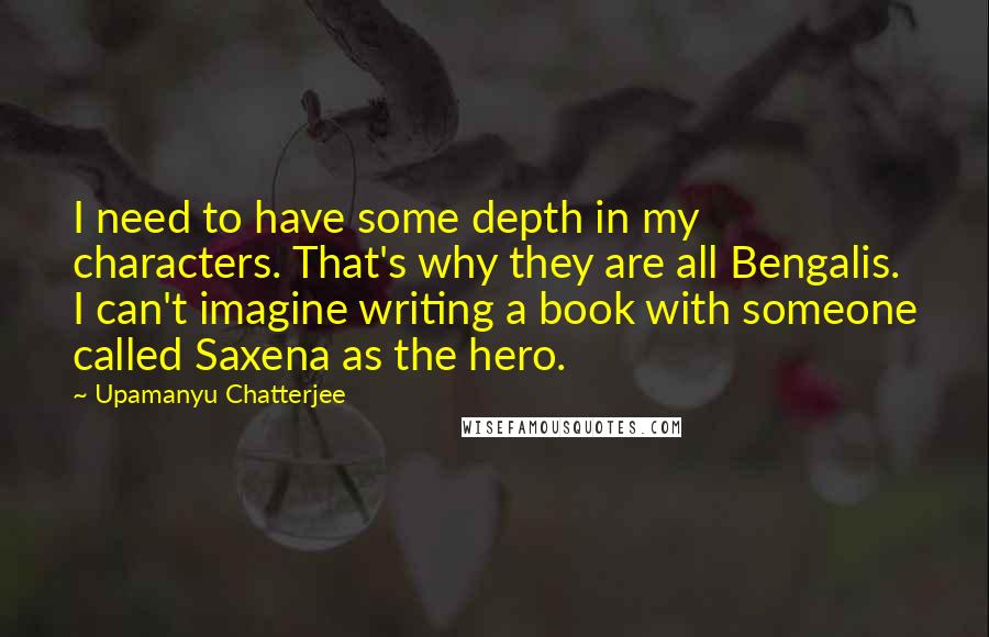 Upamanyu Chatterjee Quotes: I need to have some depth in my characters. That's why they are all Bengalis. I can't imagine writing a book with someone called Saxena as the hero.