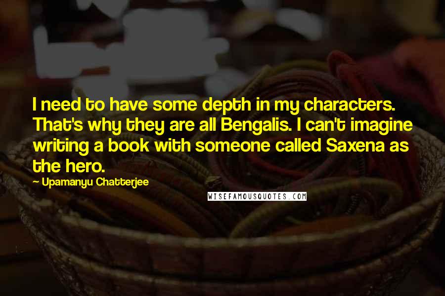 Upamanyu Chatterjee Quotes: I need to have some depth in my characters. That's why they are all Bengalis. I can't imagine writing a book with someone called Saxena as the hero.