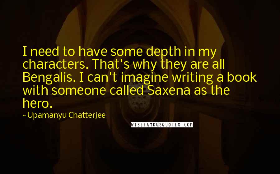 Upamanyu Chatterjee Quotes: I need to have some depth in my characters. That's why they are all Bengalis. I can't imagine writing a book with someone called Saxena as the hero.