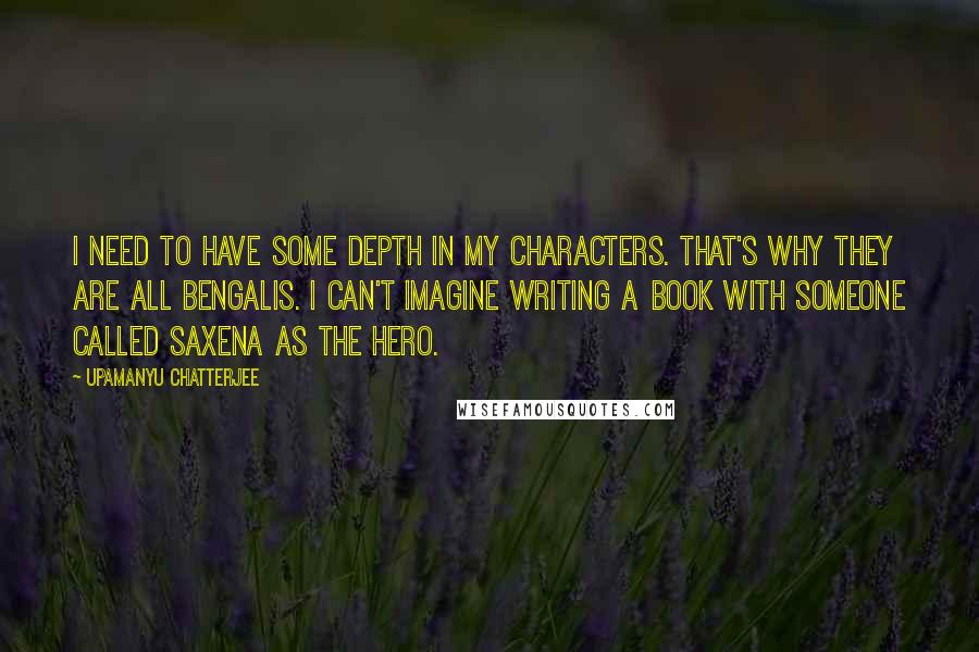 Upamanyu Chatterjee Quotes: I need to have some depth in my characters. That's why they are all Bengalis. I can't imagine writing a book with someone called Saxena as the hero.