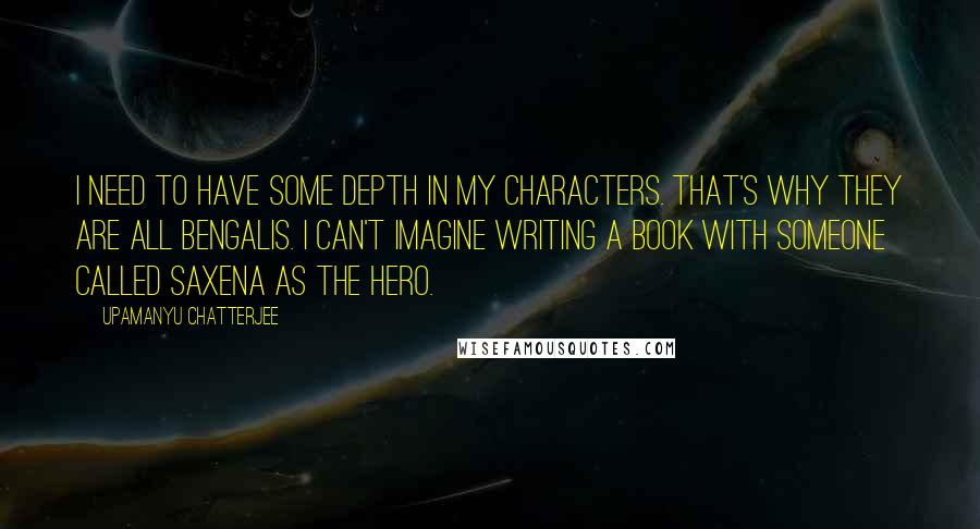 Upamanyu Chatterjee Quotes: I need to have some depth in my characters. That's why they are all Bengalis. I can't imagine writing a book with someone called Saxena as the hero.