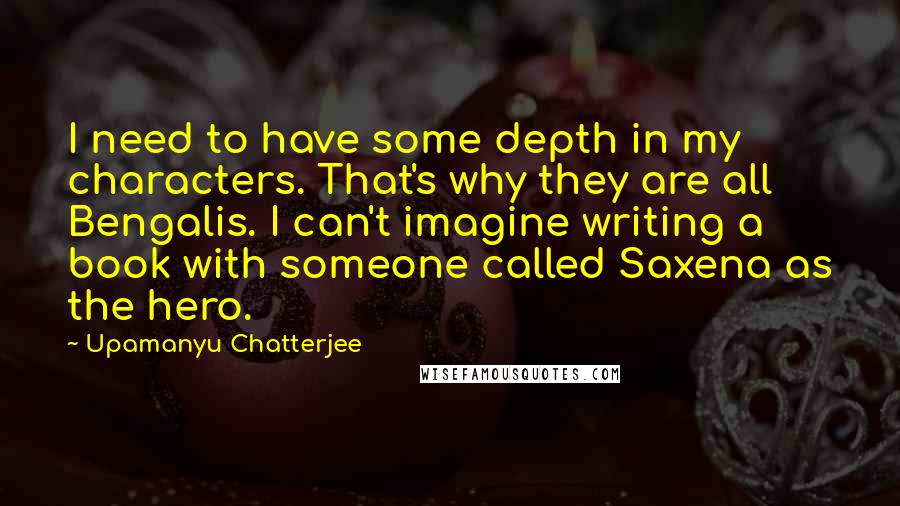 Upamanyu Chatterjee Quotes: I need to have some depth in my characters. That's why they are all Bengalis. I can't imagine writing a book with someone called Saxena as the hero.