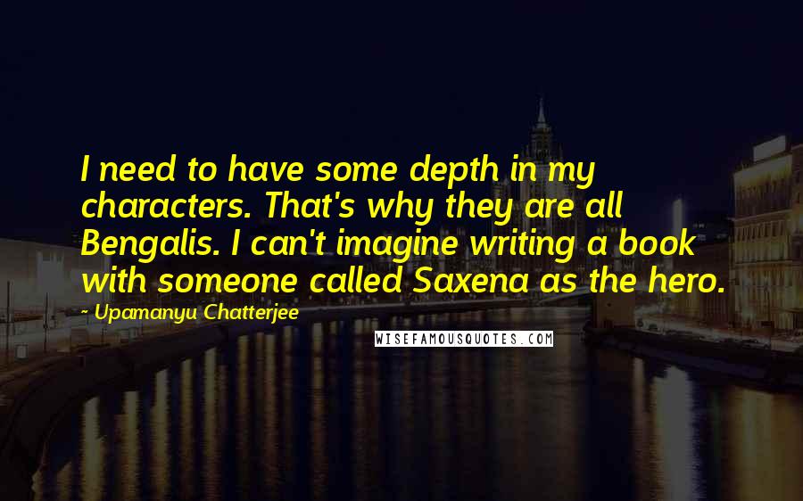 Upamanyu Chatterjee Quotes: I need to have some depth in my characters. That's why they are all Bengalis. I can't imagine writing a book with someone called Saxena as the hero.