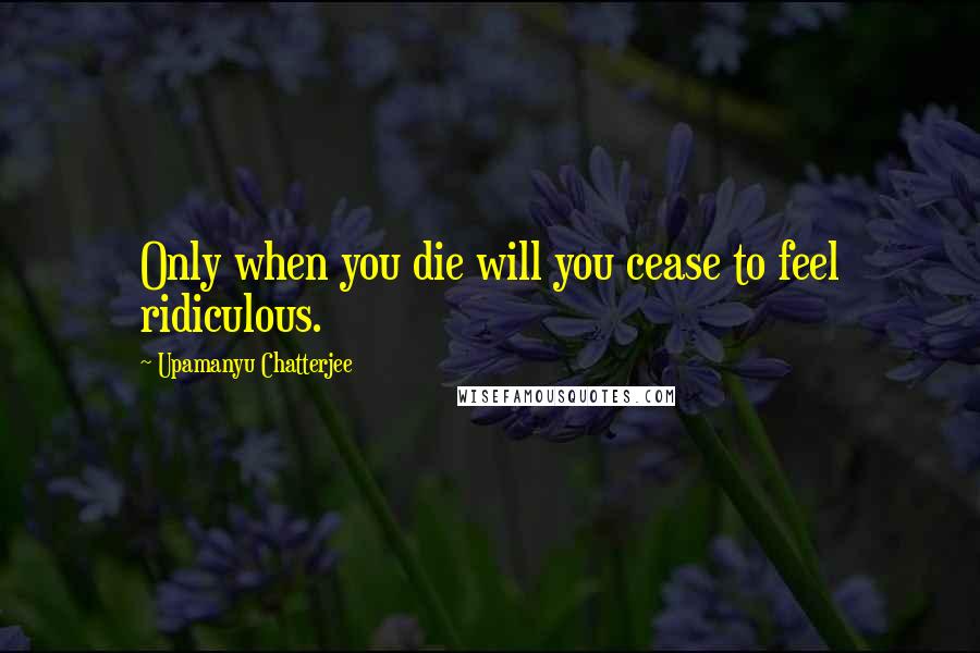 Upamanyu Chatterjee Quotes: Only when you die will you cease to feel ridiculous.