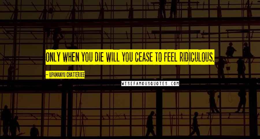 Upamanyu Chatterjee Quotes: Only when you die will you cease to feel ridiculous.