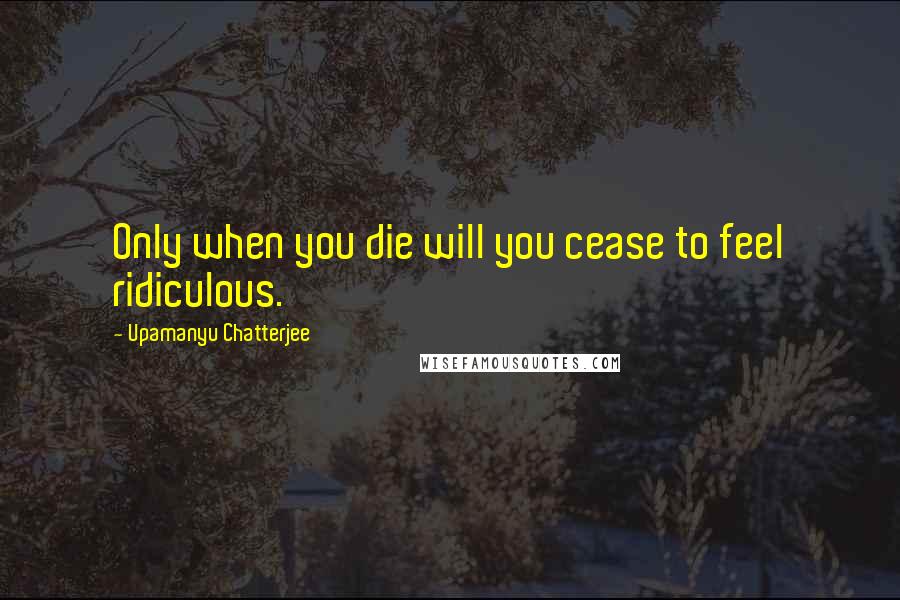 Upamanyu Chatterjee Quotes: Only when you die will you cease to feel ridiculous.