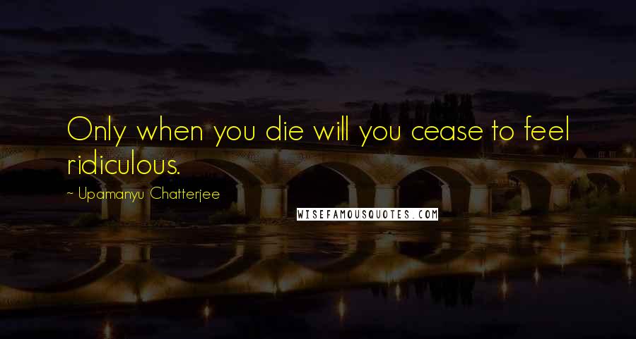 Upamanyu Chatterjee Quotes: Only when you die will you cease to feel ridiculous.