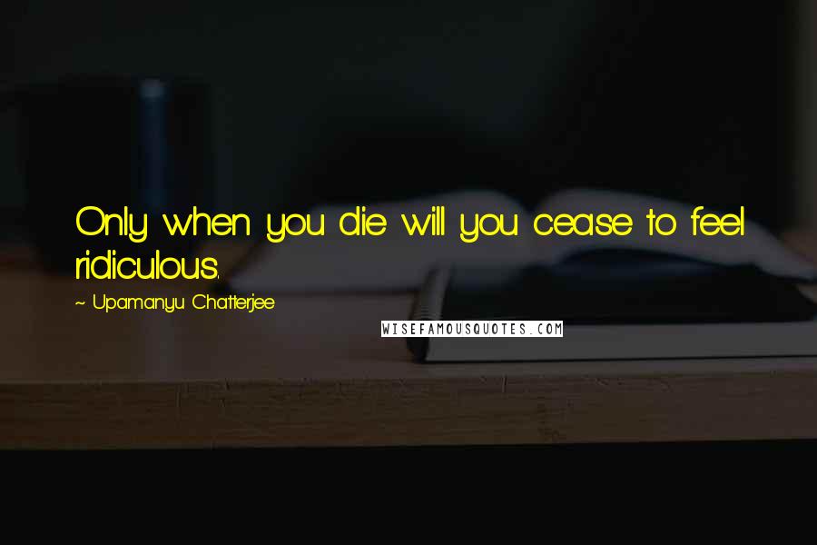 Upamanyu Chatterjee Quotes: Only when you die will you cease to feel ridiculous.