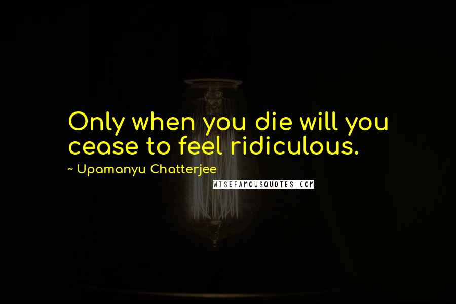 Upamanyu Chatterjee Quotes: Only when you die will you cease to feel ridiculous.