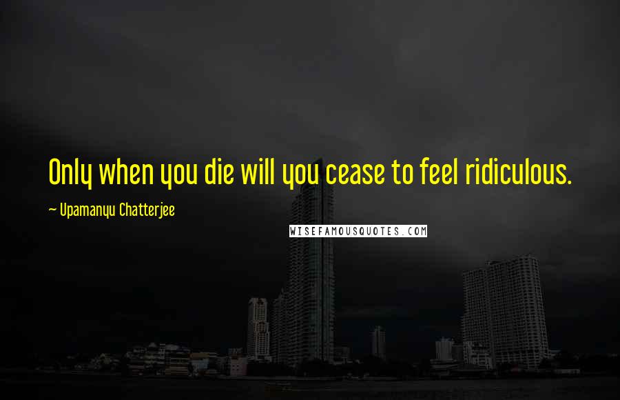 Upamanyu Chatterjee Quotes: Only when you die will you cease to feel ridiculous.