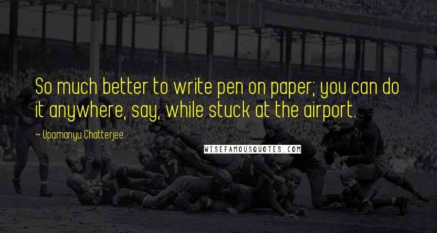 Upamanyu Chatterjee Quotes: So much better to write pen on paper; you can do it anywhere, say, while stuck at the airport.