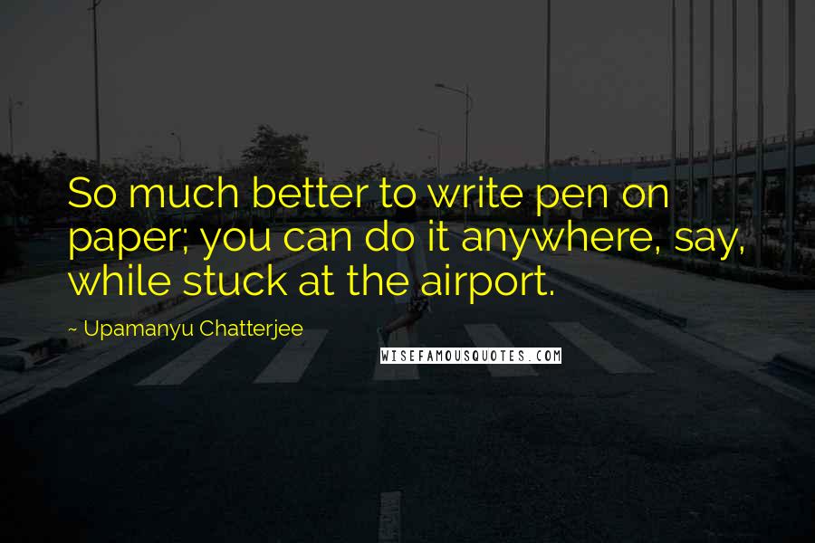 Upamanyu Chatterjee Quotes: So much better to write pen on paper; you can do it anywhere, say, while stuck at the airport.