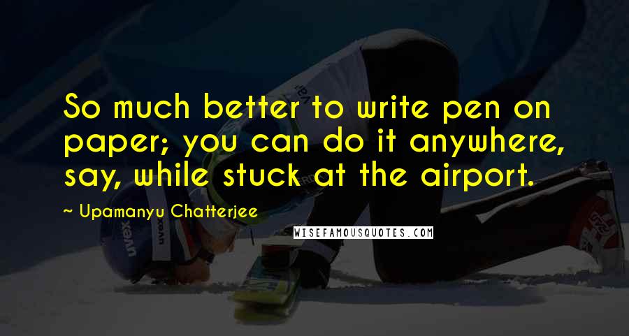 Upamanyu Chatterjee Quotes: So much better to write pen on paper; you can do it anywhere, say, while stuck at the airport.