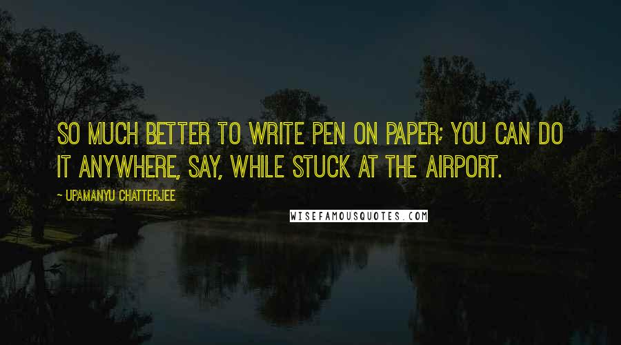 Upamanyu Chatterjee Quotes: So much better to write pen on paper; you can do it anywhere, say, while stuck at the airport.